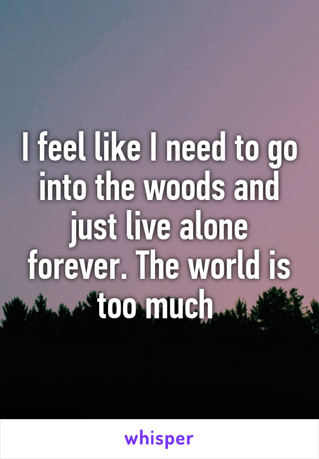 I feel like I need to go into the woods and just live alone forever. The world is too much 