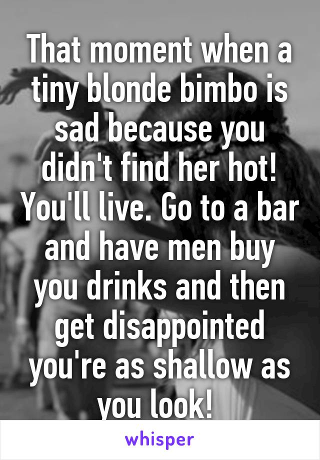 That moment when a tiny blonde bimbo is sad because you didn't find her hot! You'll live. Go to a bar and have men buy you drinks and then get disappointed you're as shallow as you look! 