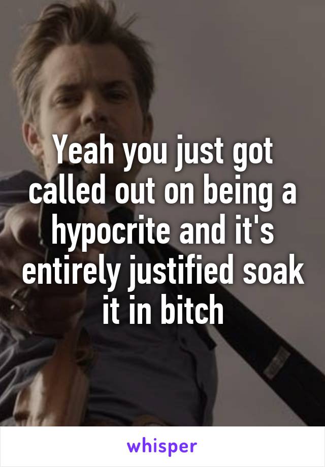 Yeah you just got called out on being a hypocrite and it's entirely justified soak it in bitch