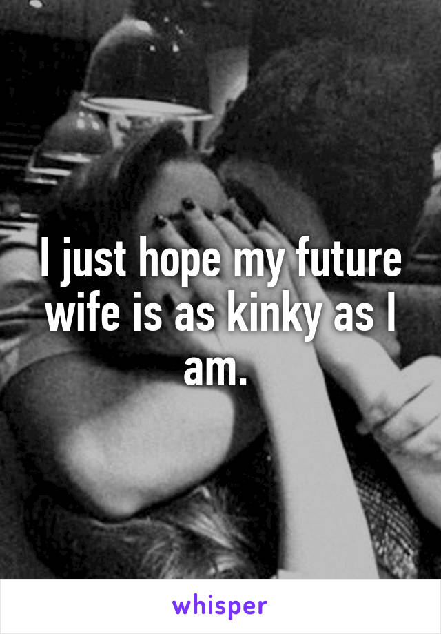 I just hope my future wife is as kinky as I am. 