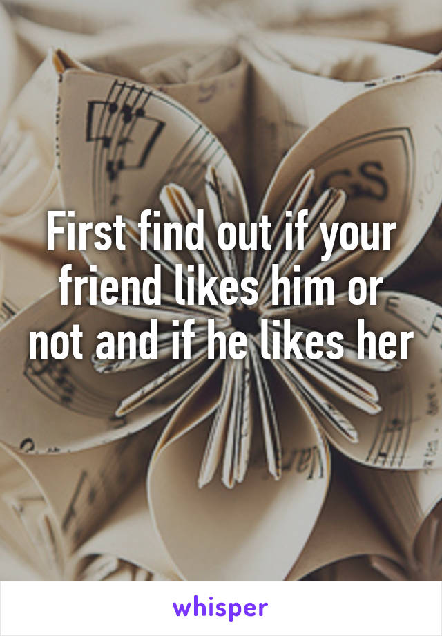 First find out if your friend likes him or not and if he likes her 