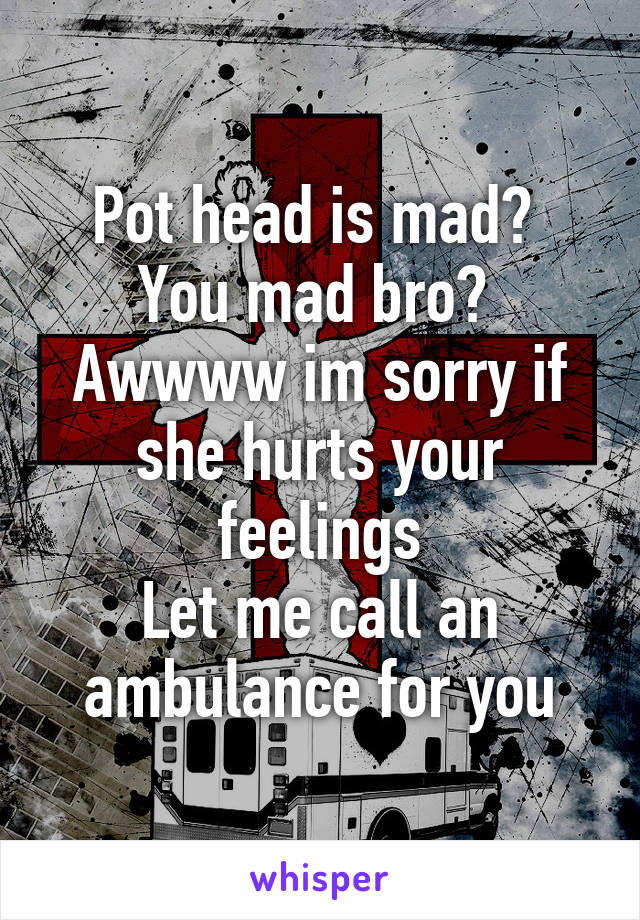 Pot head is mad? 
You mad bro? 
Awwww im sorry if she hurts your feelings
Let me call an ambulance for you