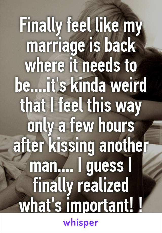 Finally feel like my marriage is back where it needs to be....it's kinda weird that I feel this way only a few hours after kissing another man.... I guess I finally realized what's important! !