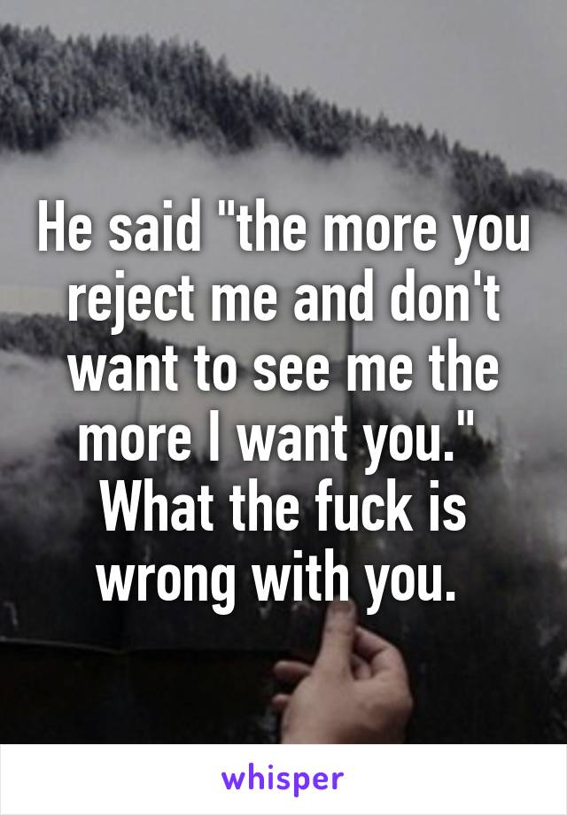 He said "the more you reject me and don't want to see me the more I want you."  What the fuck is wrong with you. 