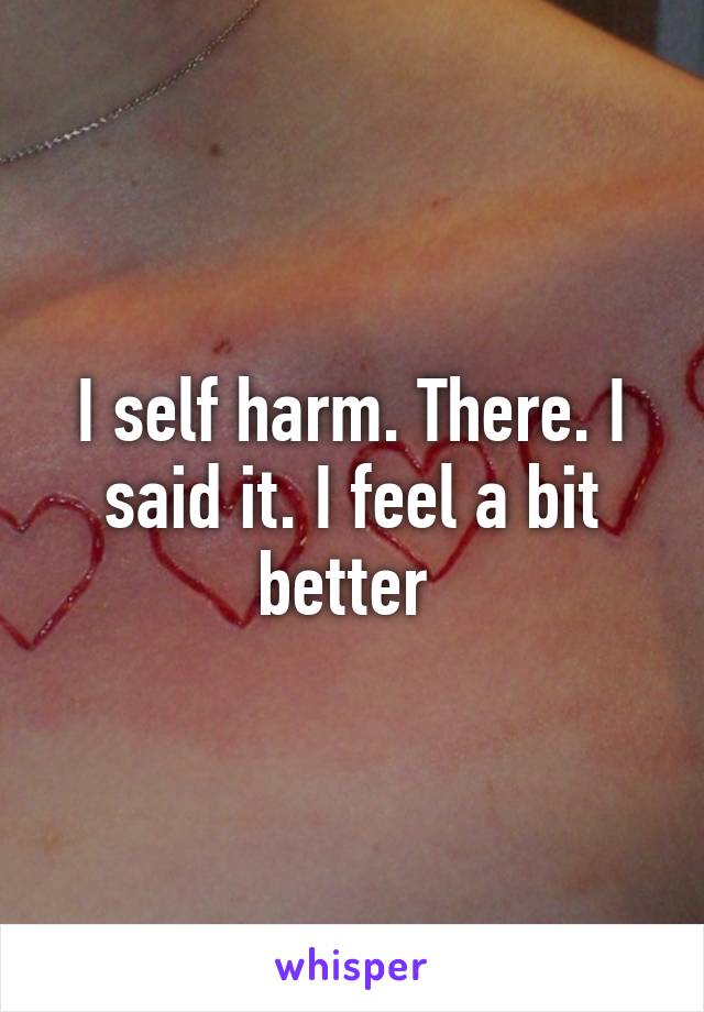 I self harm. There. I said it. I feel a bit better 