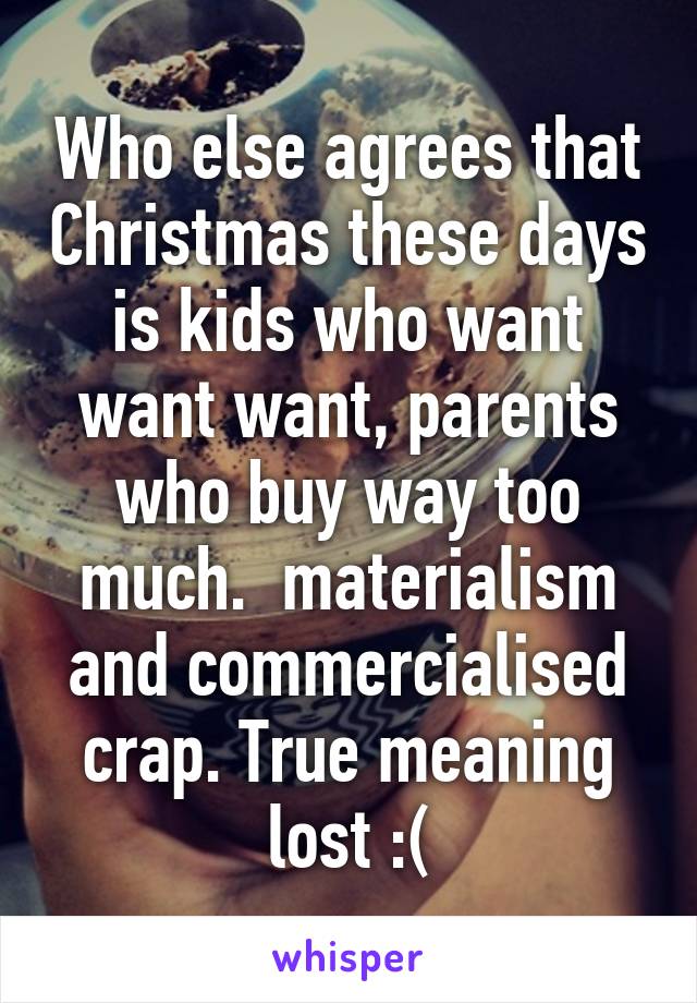 Who else agrees that Christmas these days is kids who want want want, parents who buy way too much.  materialism and commercialised crap. True meaning lost :(