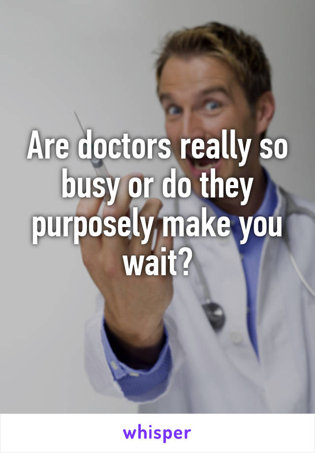 Are doctors really so busy or do they purposely make you wait?
