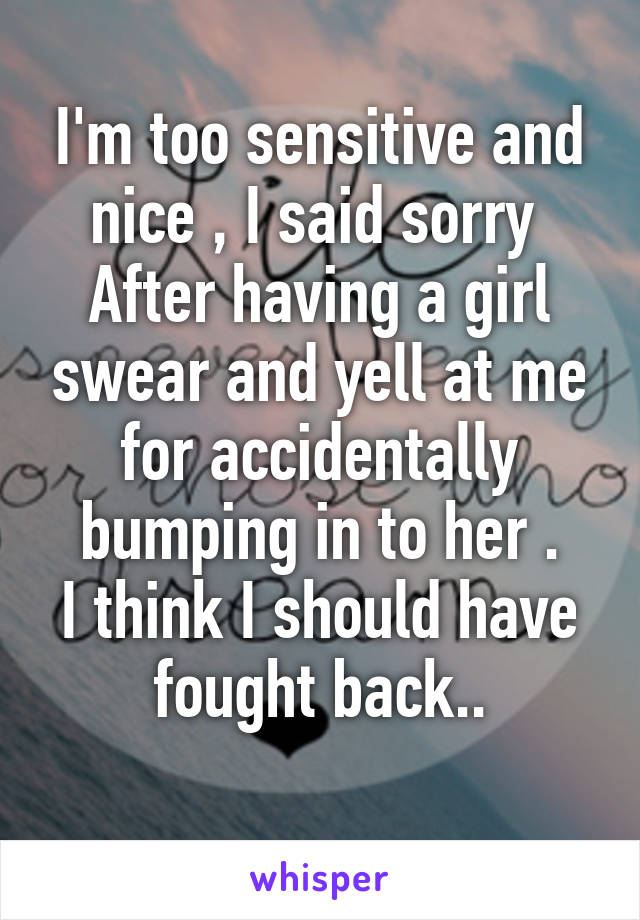 I'm too sensitive and nice , I said sorry 
After having a girl swear and yell at me for accidentally bumping in to her .
I think I should have fought back..
