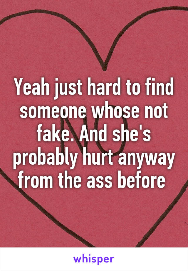 Yeah just hard to find someone whose not fake. And she's probably hurt anyway from the ass before 