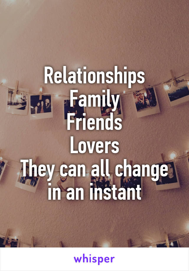 Relationships
Family
Friends
Lovers
They can all change in an instant