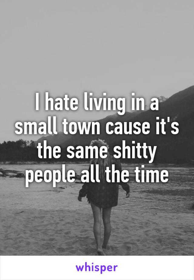 I hate living in a small town cause it's the same shitty people all the time