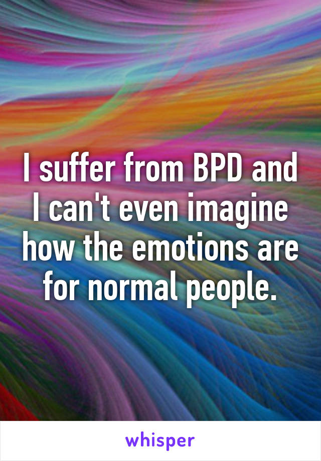 I suffer from BPD and I can't even imagine how the emotions are for normal people.