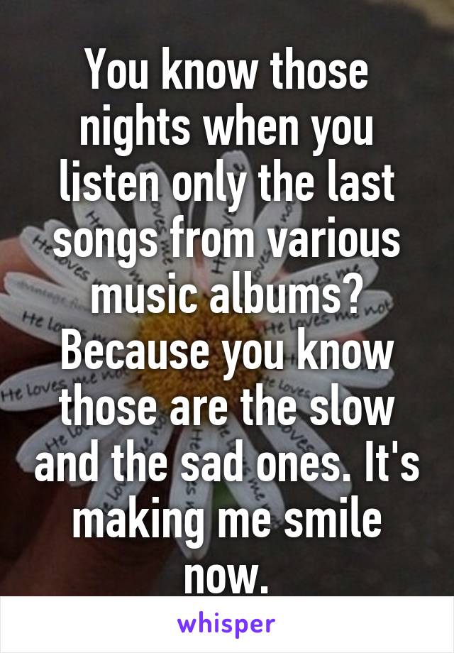 You know those nights when you listen only the last songs from various music albums? Because you know those are the slow and the sad ones. It's making me smile now.