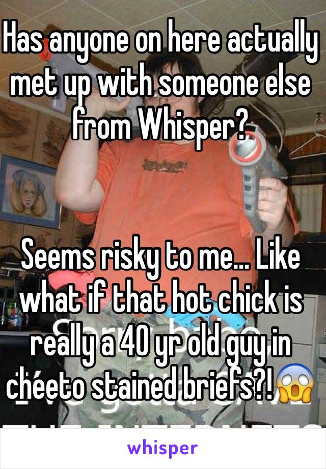 Has anyone on here actually met up with someone else from Whisper?


Seems risky to me... Like what if that hot chick is really a 40 yr old guy in cheeto stained briefs?!😱