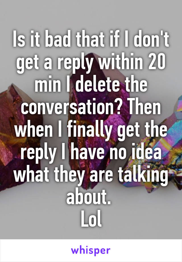 Is it bad that if I don't get a reply within 20 min I delete the conversation? Then when I finally get the reply I have no idea what they are talking about. 
Lol