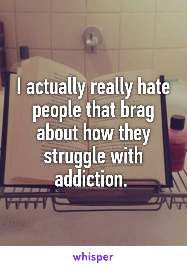 I actually really hate people that brag about how they struggle with addiction. 