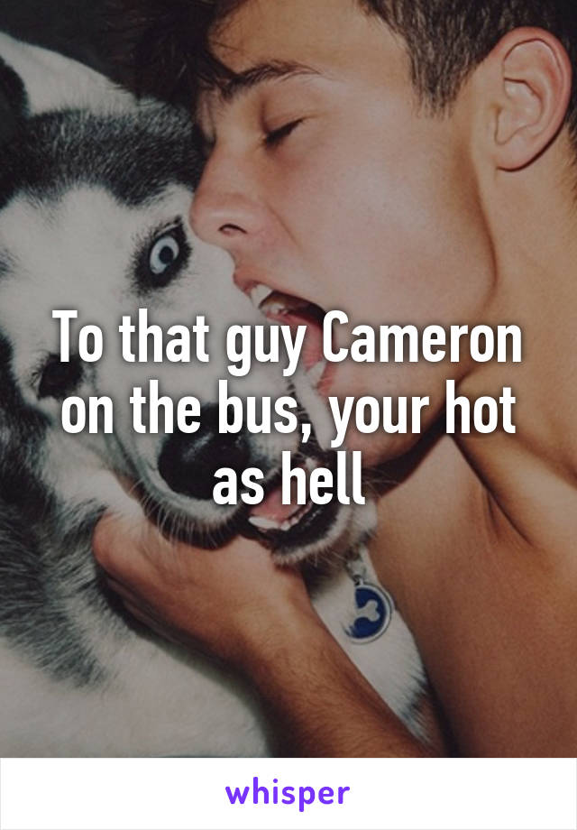 To that guy Cameron on the bus, your hot as hell