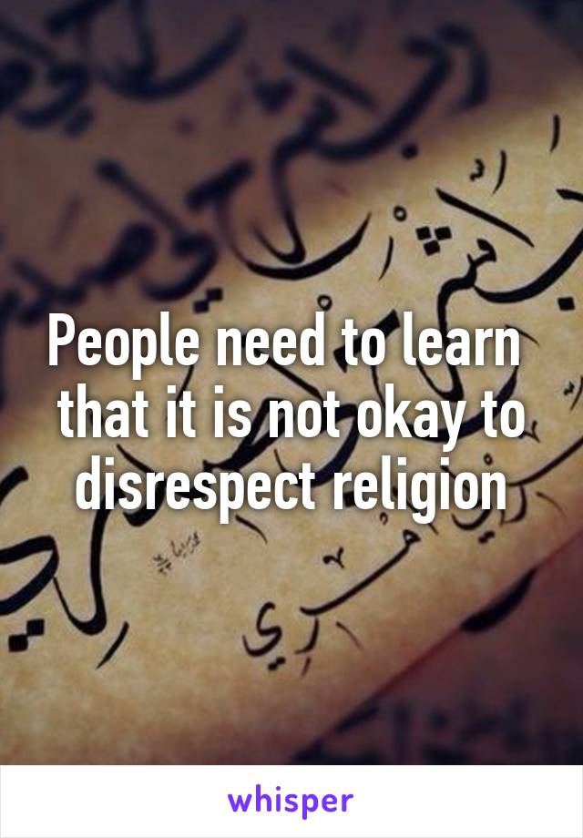 People need to learn 
that it is not okay to disrespect religion