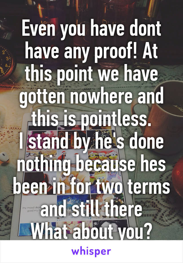 Even you have dont have any proof! At this point we have gotten nowhere and this is pointless.
I stand by he's done nothing because hes been in for two terms and still there
What about you?