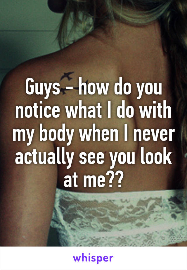 Guys - how do you notice what I do with my body when I never actually see you look at me??