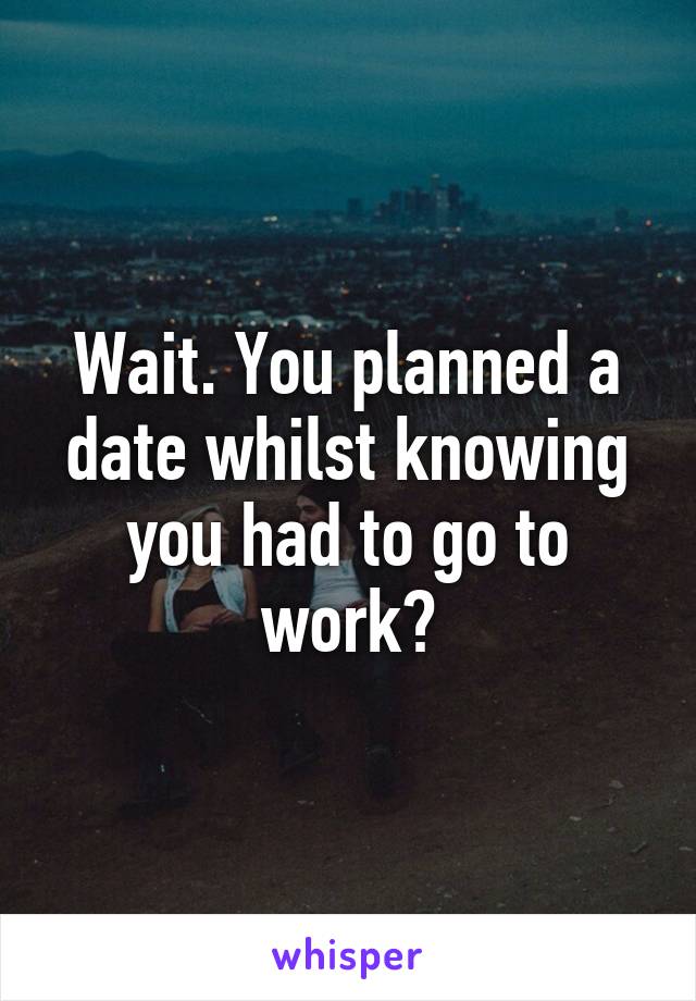 Wait. You planned a date whilst knowing you had to go to work?