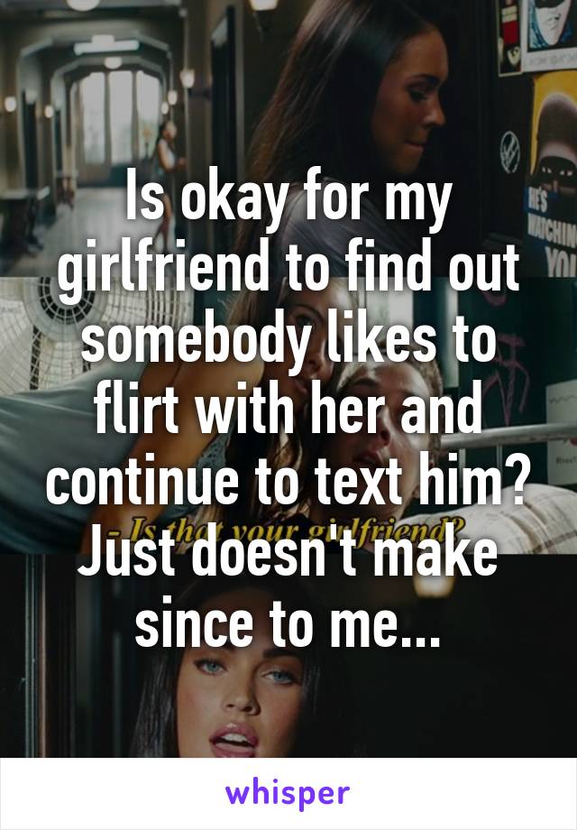 Is okay for my girlfriend to find out somebody likes to flirt with her and continue to text him? Just doesn't make since to me...