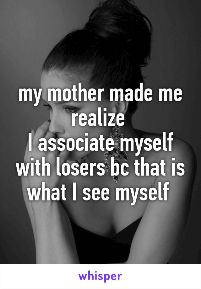 my mother made me realize 
I associate myself with losers bc that is what I see myself 