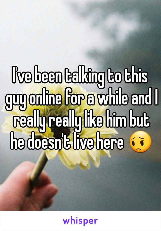 I've been talking to this guy online for a while and I really really like him but he doesn't live here 😔