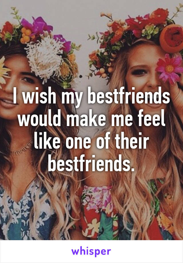 I wish my bestfriends would make me feel like one of their bestfriends.