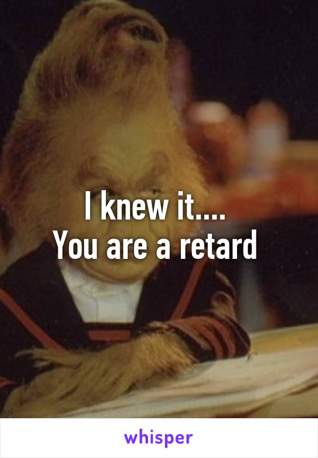 I knew it.... 
You are a retard 