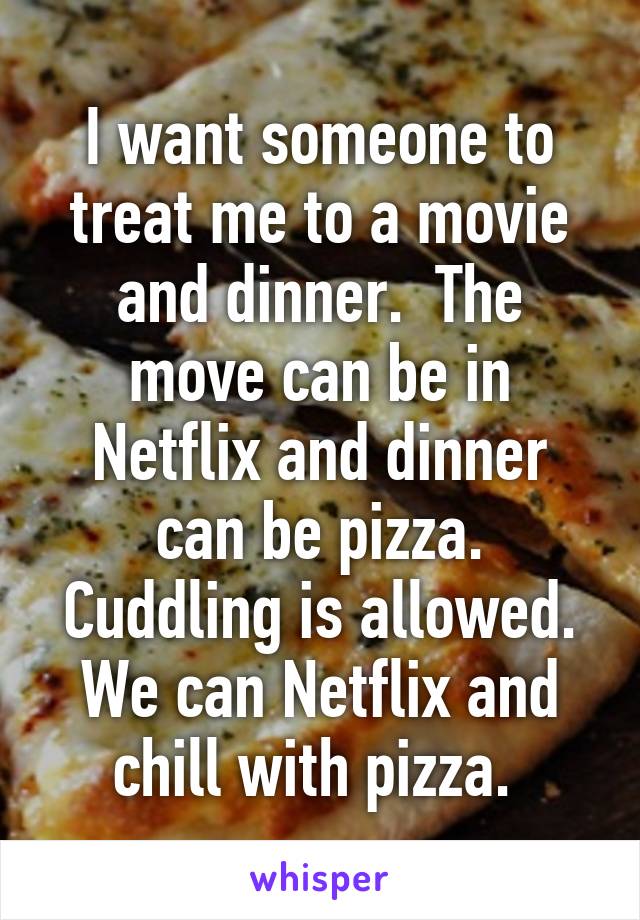 I want someone to treat me to a movie and dinner.  The move can be in Netflix and dinner can be pizza. Cuddling is allowed. We can Netflix and chill with pizza. 