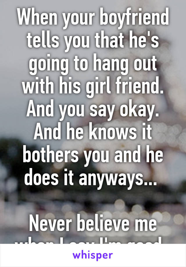 When your boyfriend tells you that he's going to hang out with his girl friend. And you say okay. And he knows it bothers you and he does it anyways... 

Never believe me when I say I'm good. 