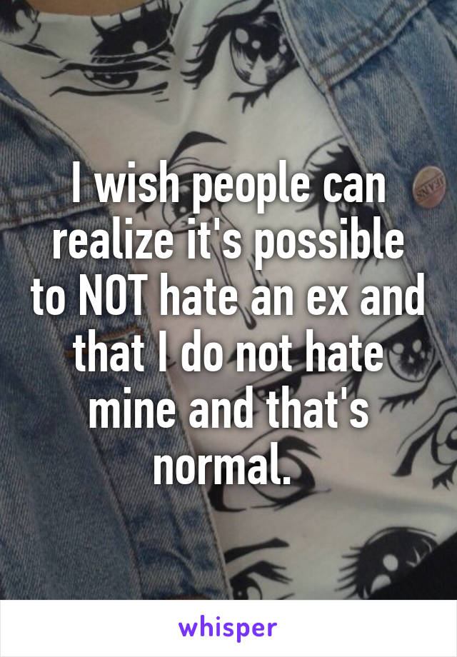 I wish people can realize it's possible to NOT hate an ex and that I do not hate mine and that's normal. 