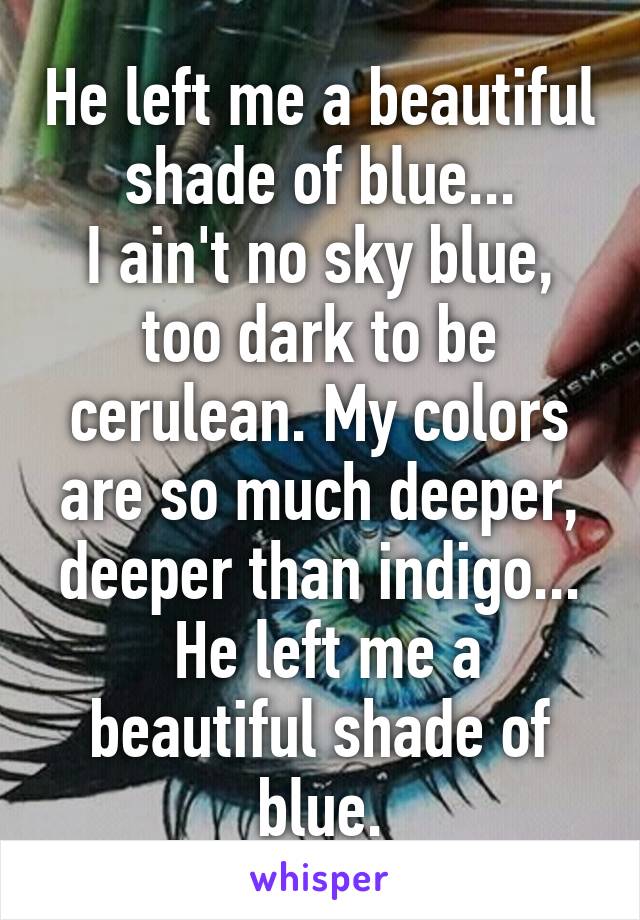 He left me a beautiful shade of blue...
I ain't no sky blue, too dark to be cerulean. My colors are so much deeper, deeper than indigo...
 He left me a beautiful shade of blue.