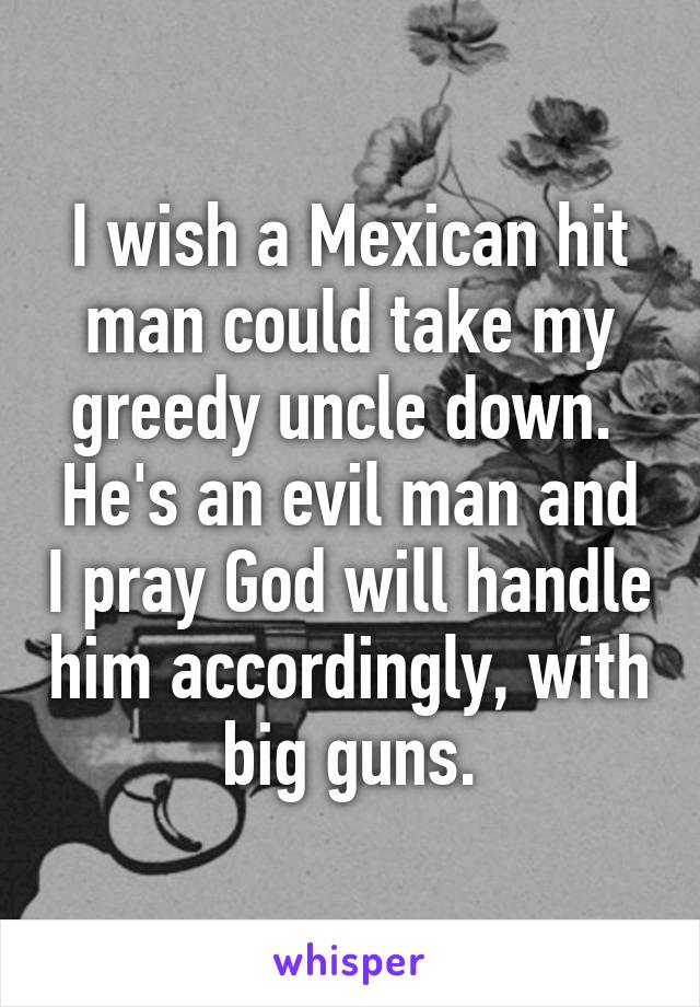 I wish a Mexican hit man could take my greedy uncle down.  He's an evil man and I pray God will handle him accordingly, with big guns.