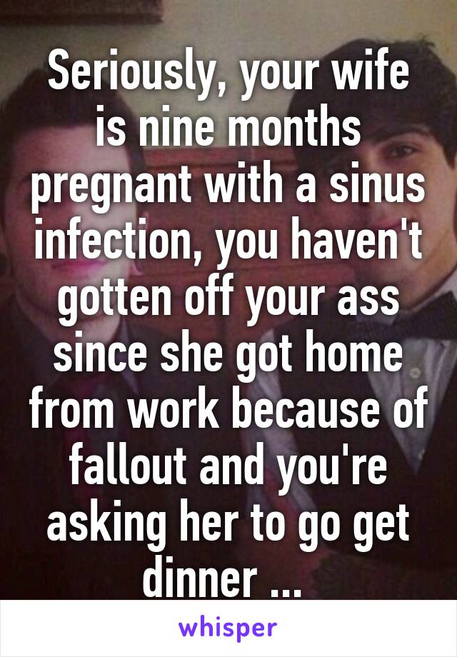 Seriously, your wife is nine months pregnant with a sinus infection, you haven't gotten off your ass since she got home from work because of fallout and you're asking her to go get dinner ... 