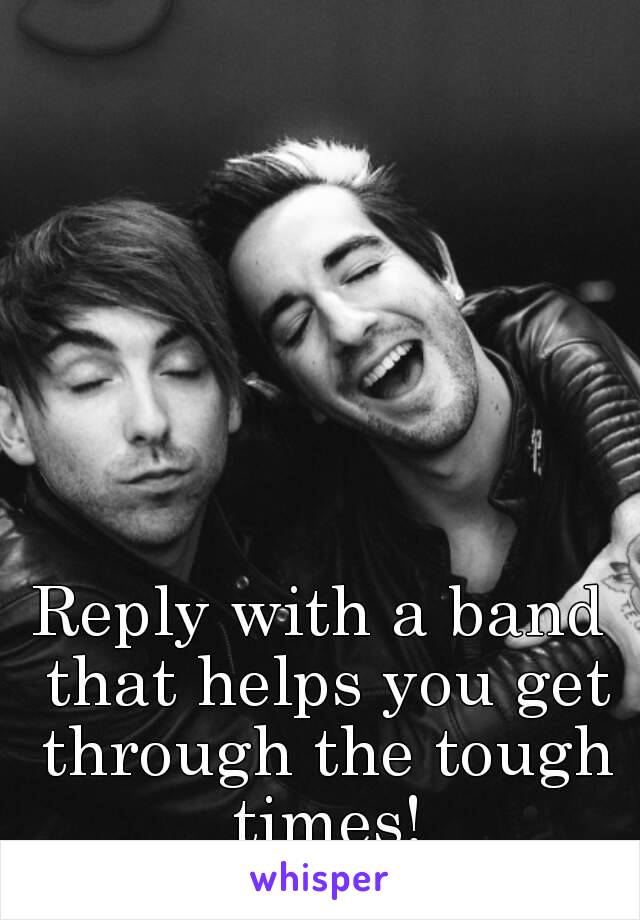 Reply with a band that helps you get through the tough times!