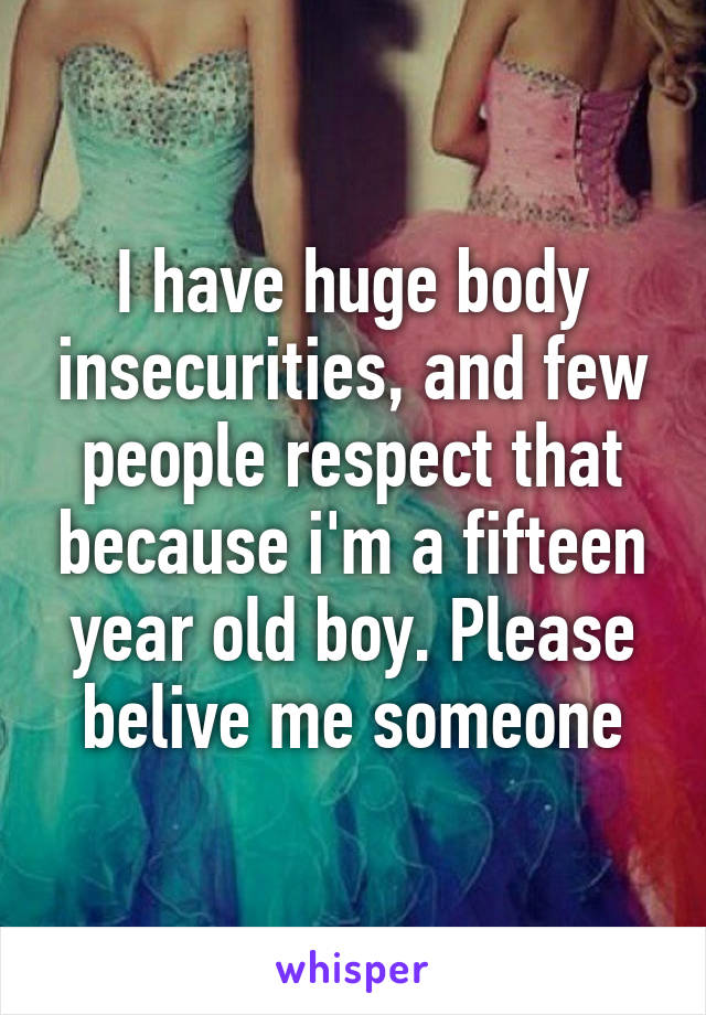 I have huge body insecurities, and few people respect that because i'm a fifteen year old boy. Please belive me someone