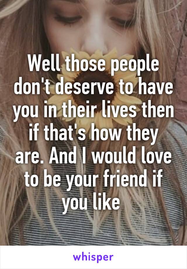 Well those people don't deserve to have you in their lives then if that's how they are. And I would love to be your friend if you like 