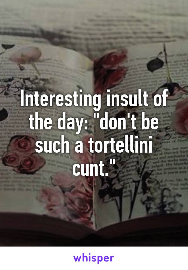 Interesting insult of the day: "don't be such a tortellini cunt."