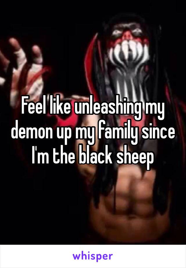 Feel like unleashing my demon up my family since I'm the black sheep 