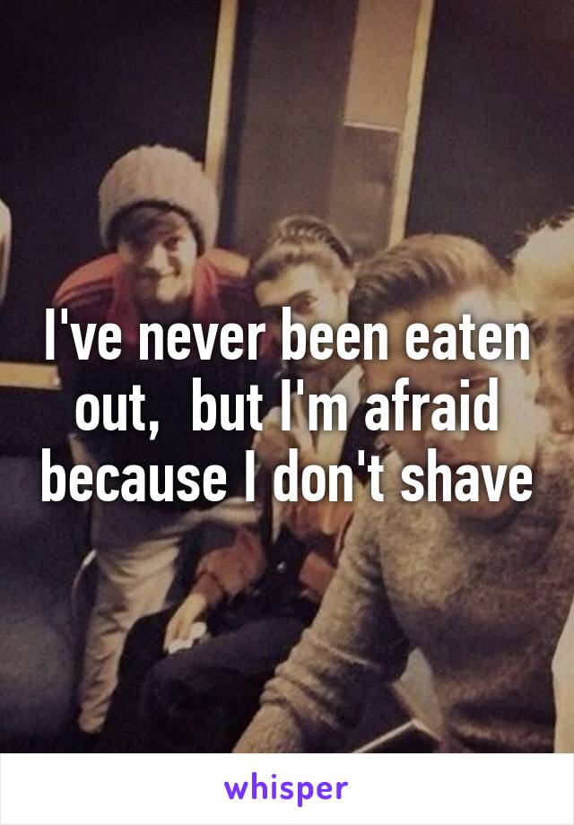 I've never been eaten out,  but I'm afraid because I don't shave