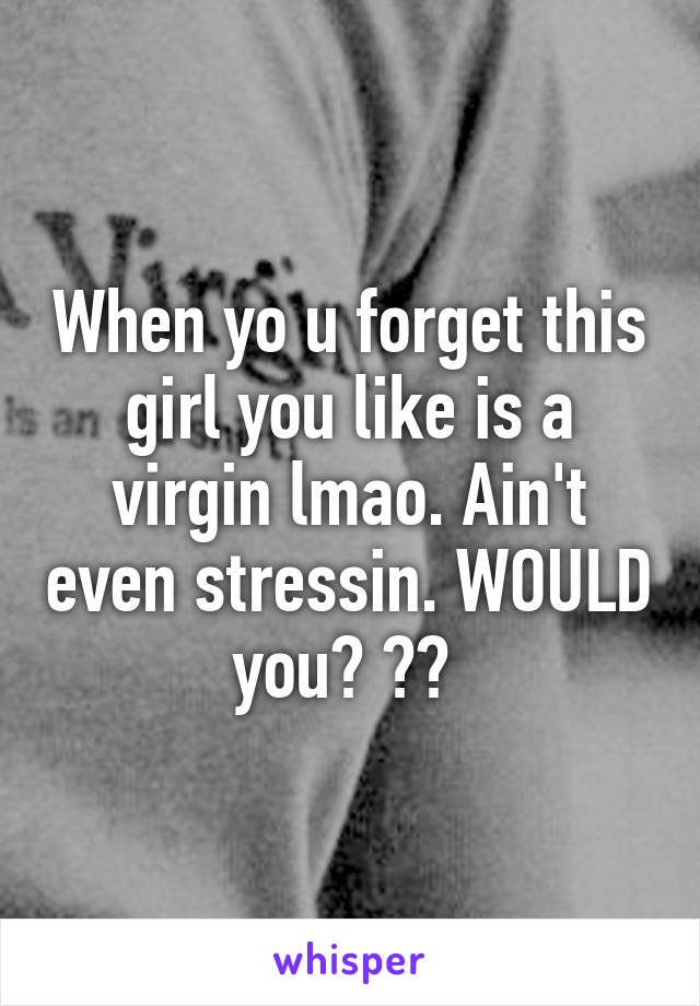 When yo u forget this girl you like is a virgin lmao. Ain't even stressin. WOULD you? ?? 