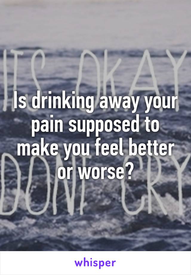 Is drinking away your pain supposed to make you feel better or worse?