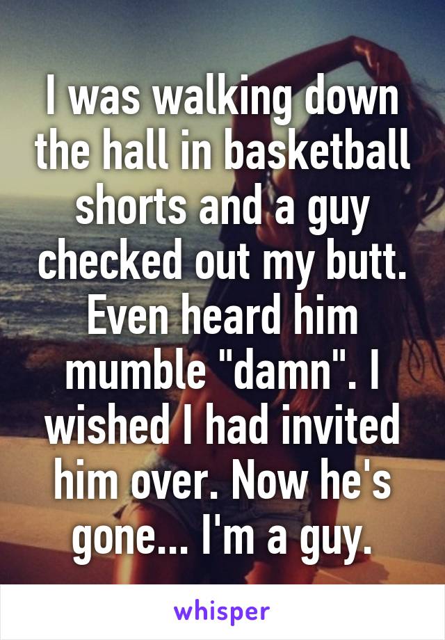 I was walking down the hall in basketball shorts and a guy checked out my butt. Even heard him mumble "damn". I wished I had invited him over. Now he's gone... I'm a guy.