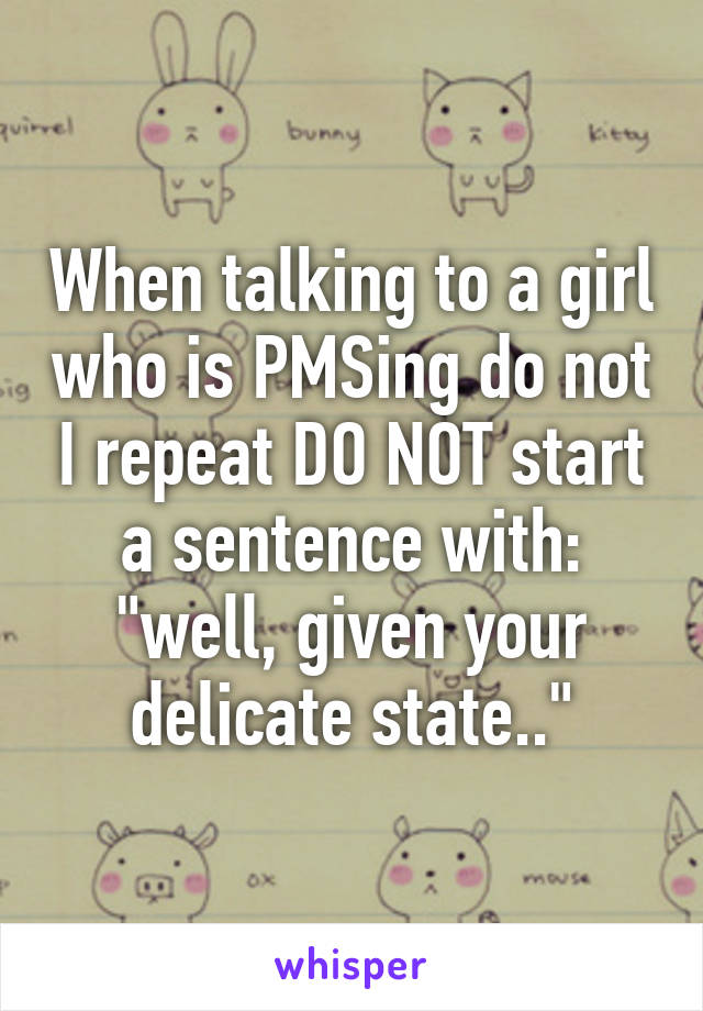 When talking to a girl who is PMSing do not I repeat DO NOT start a sentence with: "well, given your delicate state.."