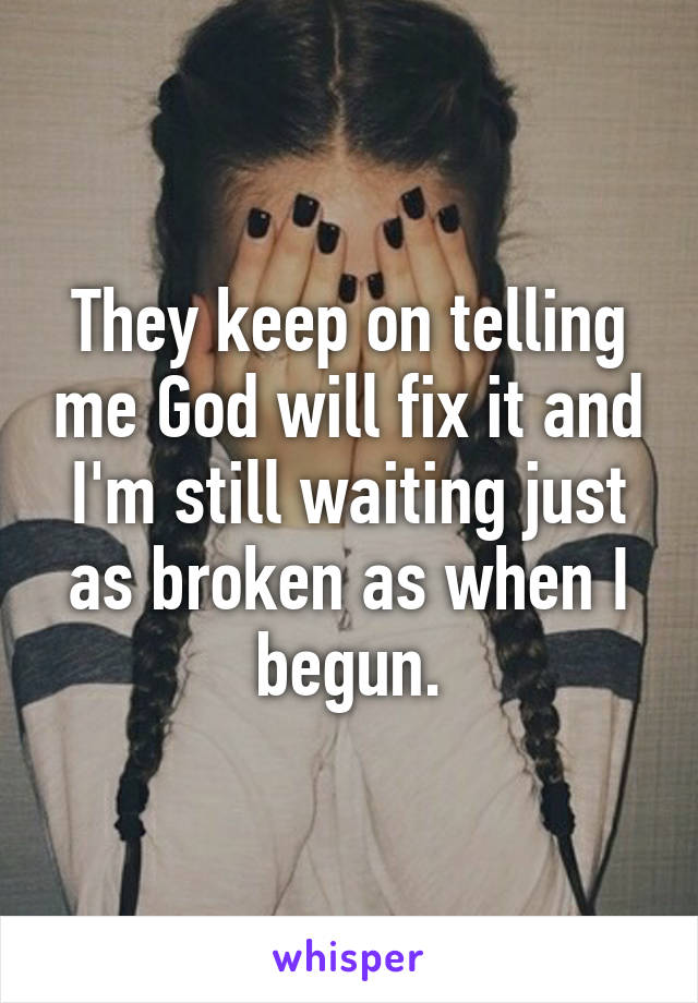 They keep on telling me God will fix it and I'm still waiting just as broken as when I begun.