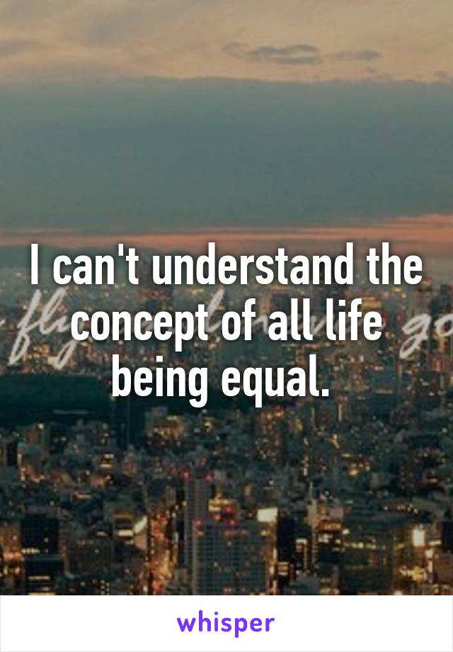 I can't understand the concept of all life being equal. 