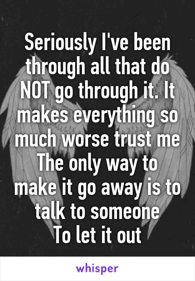 Seriously I've been through all that do NOT go through it. It makes everything so much worse trust me
The only way to make it go away is to talk to someone
To let it out