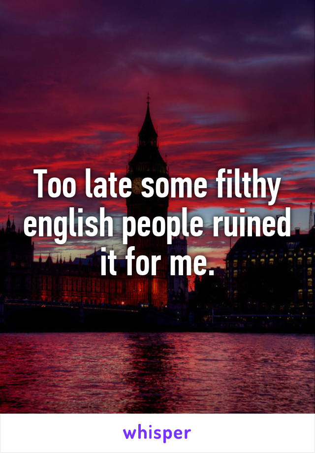 Too late some filthy english people ruined it for me.